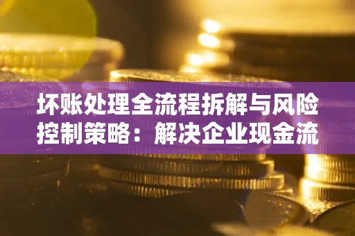 济南坏账处理全流程拆解与风险控制策略：解决企业现金流顽疾的实战指南