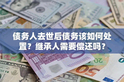 济南债务人去世后债务该如何处置？继承人需要偿还吗？