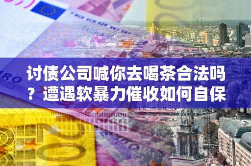 济南讨债公司喊你去喝茶合法吗？遭遇软暴力催收如何自保？